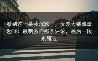 看到这一幕我沉默了，反差大赛流量起飞：最刺激的那条评论，最后一段别错过