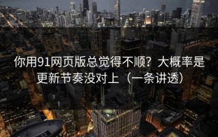 你用91网页版总觉得不顺？大概率是更新节奏没对上（一条讲透）