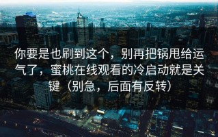 你要是也刷到这个，别再把锅甩给运气了，蜜桃在线观看的冷启动就是关键（别急，后面有反转）