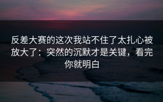 反差大赛的这次我站不住了太扎心被放大了：突然的沉默才是关键，看完你就明白