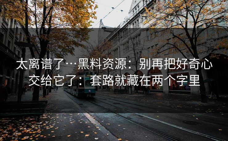 太离谱了…黑料资源:别再把好奇心交给它了:套路就藏在两个字里 太离谱了…黑料资源:别再把好奇心交给它了:套路就藏在两个字里