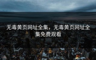 无毒黄页网址全集，无毒黄页网址全集免费观看