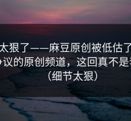 这波太狠了——麻豆原创被低估了，最有争议的原创频道，这回真不是套路（细节太狠）
