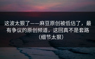 这波太狠了——麻豆原创被低估了，最有争议的原创频道，这回真不是套路（细节太狠）