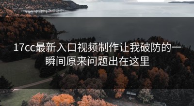 17cc最新入口视频制作让我破防的一瞬间原来问题出在这里