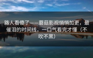路人看傻了——蘑菇影视悄悄加更，最催泪的时间线，一口气看完才懂（不吹不黑）