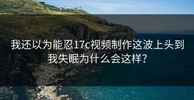 我还以为能忍17c视频制作这波上头到我失眠为什么会这样？