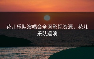 花儿乐队演唱会全网影视资源，花儿乐队巡演