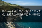 糖心vlog盘点：唐心volg10个惊人真相，主持人上榜理由罕见令人瞬间沦陷