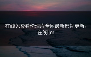 在线免费看伦理片全网最新影视更新，在线llm