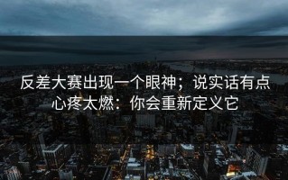 反差大赛出现一个眼神；说实话有点心疼太燃：你会重新定义它