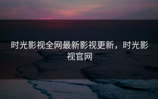 时光影视全网最新影视更新，时光影视官网