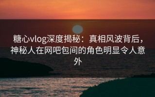糖心vlog深度揭秘：真相风波背后，神秘人在网吧包间的角色明显令人意外