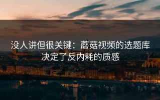 没人讲但很关键：蘑菇视频的选题库决定了反内耗的质感