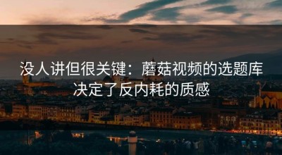 没人讲但很关键：蘑菇视频的选题库决定了反内耗的质感