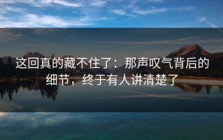 这回真的藏不住了：那声叹气背后的细节，终于有人讲清楚了
