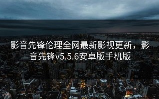 影音先锋伦理全网最新影视更新，影音先锋v5.5.6安卓版手机版