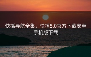 快播导航全集，快播5.0官方下载安卓手机版下载