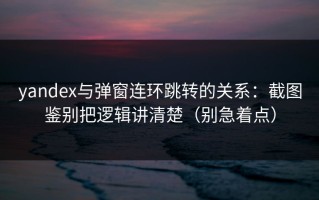 yandex与弹窗连环跳转的关系：截图鉴别把逻辑讲清楚（别急着点）