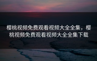 樱桃视频免费观看视频大全全集，樱桃视频免费观看视频大全全集下载
