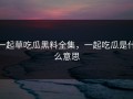 一起草吃瓜黑料全集，一起吃瓜是什么意思