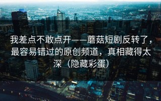 我差点不敢点开——蘑菇短剧反转了，最容易错过的原创频道，真相藏得太深（隐藏彩蛋）