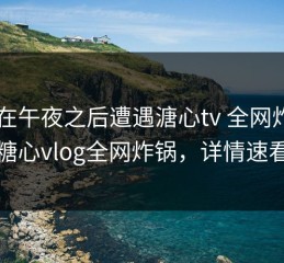 大V在午夜之后遭遇溏心tv 全网炸裂，糖心vlog全网炸锅，详情速看