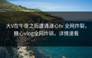 大V在午夜之后遭遇溏心tv 全网炸裂，糖心vlog全网炸锅，详情速看