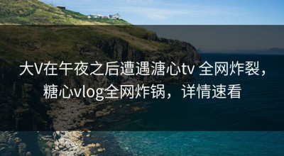 大V在午夜之后遭遇溏心tv 全网炸裂，糖心vlog全网炸锅，详情速看