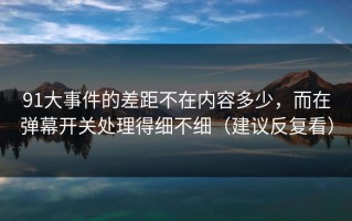 91大事件的差距不在内容多少，而在弹幕开关处理得细不细（建议反复看）
