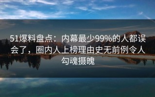 51爆料盘点：内幕最少99%的人都误会了，圈内人上榜理由史无前例令人勾魂摄魄