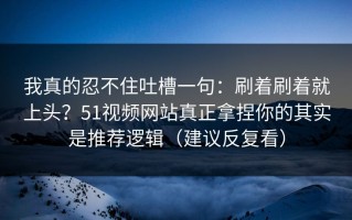 我真的忍不住吐槽一句：刷着刷着就上头？51视频网站真正拿捏你的其实是推荐逻辑（建议反复看）