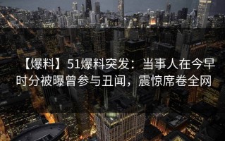 【爆料】51爆料突发：当事人在今早时分被曝曾参与丑闻，震惊席卷全网