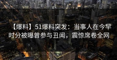 【爆料】51爆料突发：当事人在今早时分被曝曾参与丑闻，震惊席卷全网