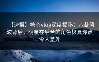 【速报】糖心vlog深度揭秘：八卦风波背后，明星在后台的角色极具爆点令人意外