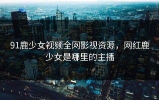 91鹿少女视频全网影视资源，网红鹿少女是哪里的主播