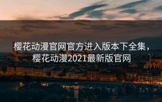 樱花动漫官网官方进入版本下全集，樱花动漫2021最新版官网