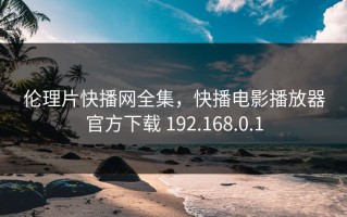 伦理片快播网全集，快播电影播放器官方下载 192.168.0.1