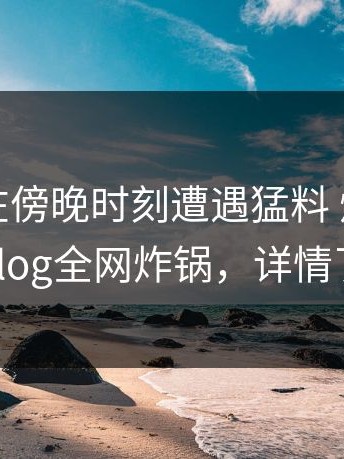 圈内人在傍晚时刻遭遇猛料 炸裂，糖心vlog全网炸锅，详情了解