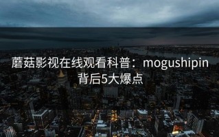 蘑菇影视在线观看科普：mogushipin背后5大爆点
