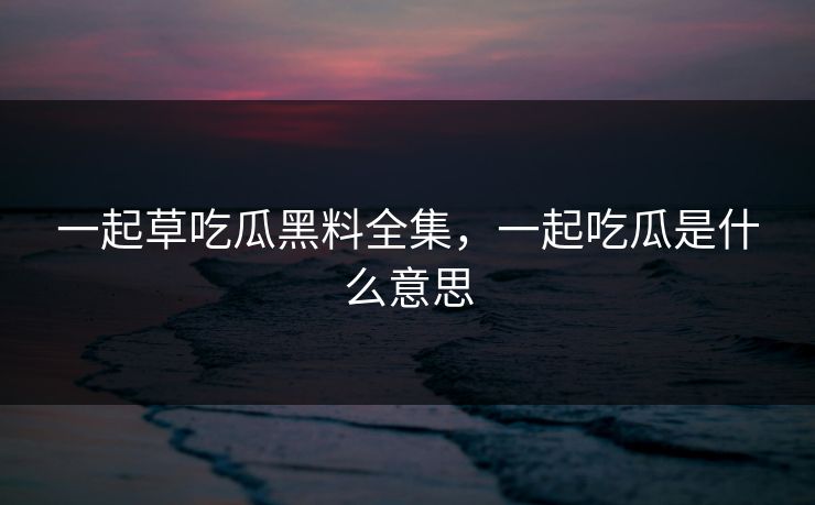 一起草吃瓜黑料全集，一起吃瓜是什么意思-第1张图片-黑料网爆料中心 - 实时更新娱乐热点