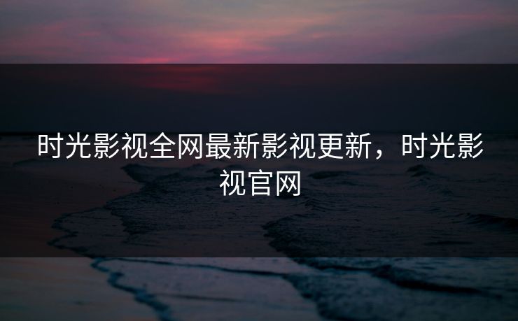 时光影视全网最新影视更新，时光影视官网-第1张图片-黑料网爆料中心 - 实时更新娱乐热点