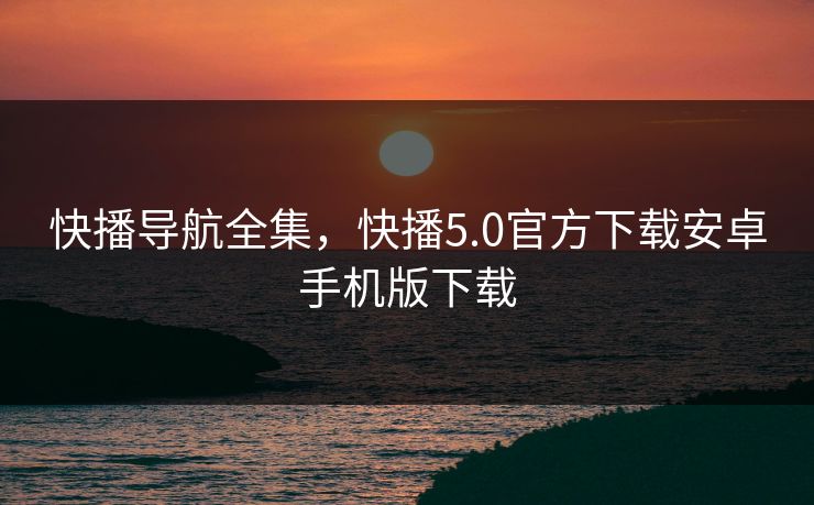 快播导航全集，快播5.0官方下载安卓手机版下载-第1张图片-黑料网爆料中心 - 实时更新娱乐热点