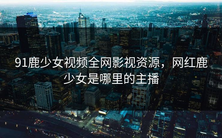 91鹿少女视频全网影视资源，网红鹿少女是哪里的主播-第1张图片-黑料网爆料中心 - 实时更新娱乐热点