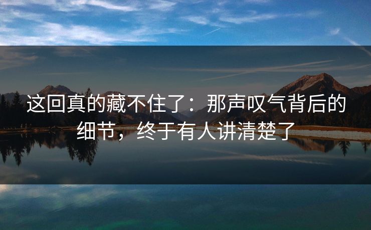 这回真的藏不住了：那声叹气背后的细节，终于有人讲清楚了