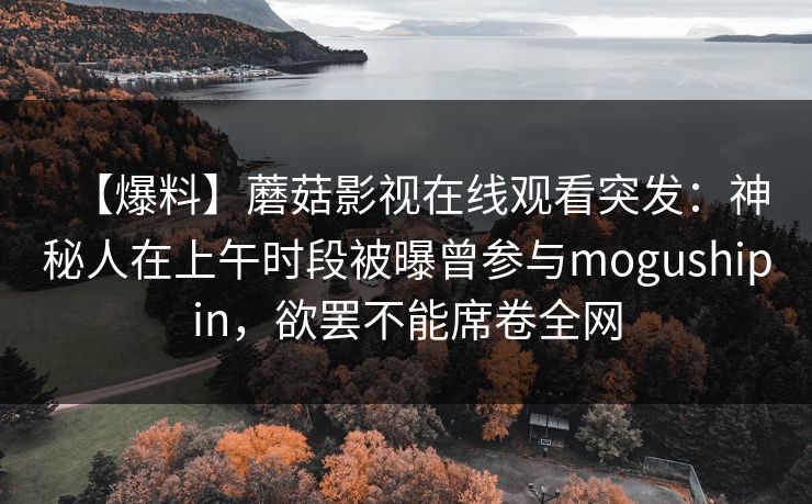【爆料】蘑菇影视在线观看突发：神秘人在上午时段被曝曾参与mogushipin，欲罢不能席卷全网