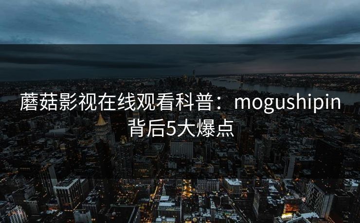 蘑菇影视在线观看科普：mogushipin背后5大爆点