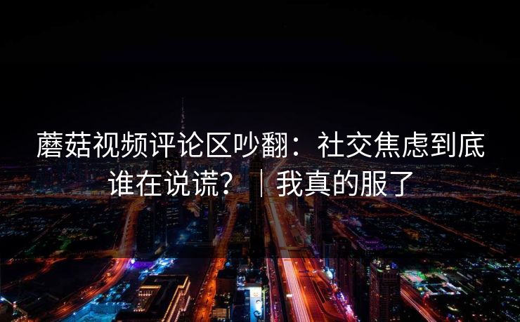 蘑菇视频评论区吵翻:社交焦虑到底谁在说谎?|我真的服了-第1张图片-黑料网爆料中心 - 实时更新娱乐热点 蘑菇视频评论区吵翻:社交焦虑到底谁在说谎?|我真的服了-第1张图片-黑料网爆料中心 - 实时更新娱乐热点
