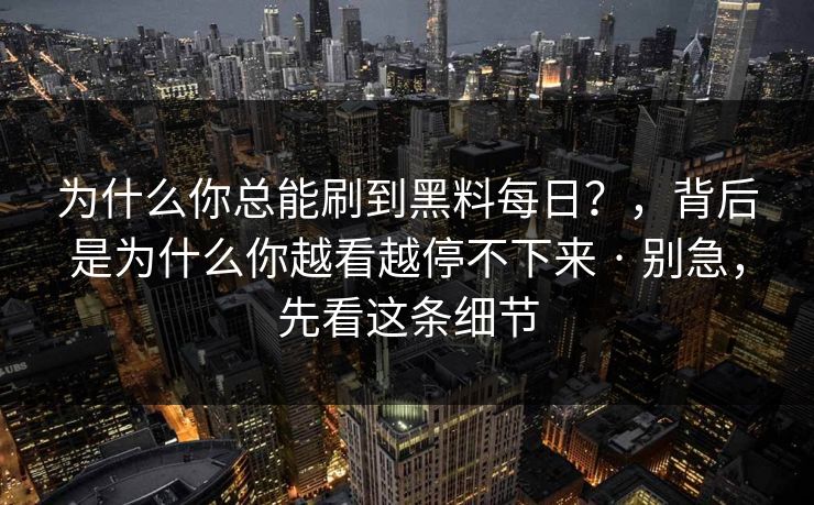 为什么你总能刷到黑料每日?,背后是为什么你越看越停不下来 · 别急,先看这条细节-第1张图片-黑料网爆料中心 - 实时更新娱乐热点 为什么你总能刷到黑料每日?,背后是为什么你越看越停不下来 · 别急,先看这条细节-第1张图片-黑料网爆料中心 - 实时更新娱乐热点