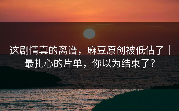 这剧情真的离谱,麻豆原创被低估了|最扎心的片单,你以为结束了? 这剧情真的离谱,麻豆原创被低估了|最扎心的片单,你以为结束了?